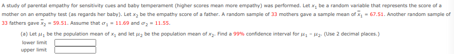 A study of parental empathy for sensitivity cues and baby temperament (higher scores mean more empathy) was performed. Let x1 be a random variable that represents the score of a
mother on an empathy test (as regards her baby). Let x2 be the empathy score of a father. A random sample of 33 mothers gave a sample mean of x, = 67.51. Another random sample of
33 fathers gave x2 = 59.51. Assume that o, = 11.69 and oz = 11.55.
(a) Let u, be the population mean of x, and let uz be the population mean of x2. Find a 99% confidence interval for u - H2. (Use 2 decimal places.)
lower limit
upper limit
