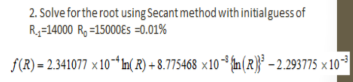 2. Solve for the root using Secant method with initialguess of
R3=14000 R, =15000ɛs =0.01%
f(R) = 2.341077 ×10-Im( R) + 8.775468 x10 {n (R)}* - 2.293775 × 10*
