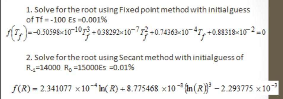 1. Solve for the root using Fixed point method with initialguess
of Tf = -100 Es =0.001%
(1,)-0.50598×10-107? +0.38292×10¬71} +0.74363×10–47, +0.88318×10-2=0
2. Solve for the root using Secant method with initialguess of
R4=14000 R, =15000Es =0.01%
f(R) = 2.341077 × 10-*In( R) + 8.775468 ×10- {n(R)}* – 2.293775 × 10
