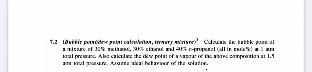 7.2 (Bubble point/dew point calculation, ternary mixture)³ Calculate the bubble point of
a mixture of 30% methanol, 30% ethanol and 40% n-propanol (all in mole%) at 1 atm
total pressure. Also calculate the dew point of a vapour of the above composition at 1.5
atm total pressure. Assume ideal behaviour of the solution.