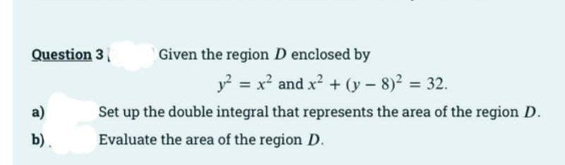Question 3
a)
b).
D
Given the region D enclosed by
y² = x² and x² + (y - 8)² = 32.
Set up the double integral that represents the area of the region D.
Evaluate the area of the region D.