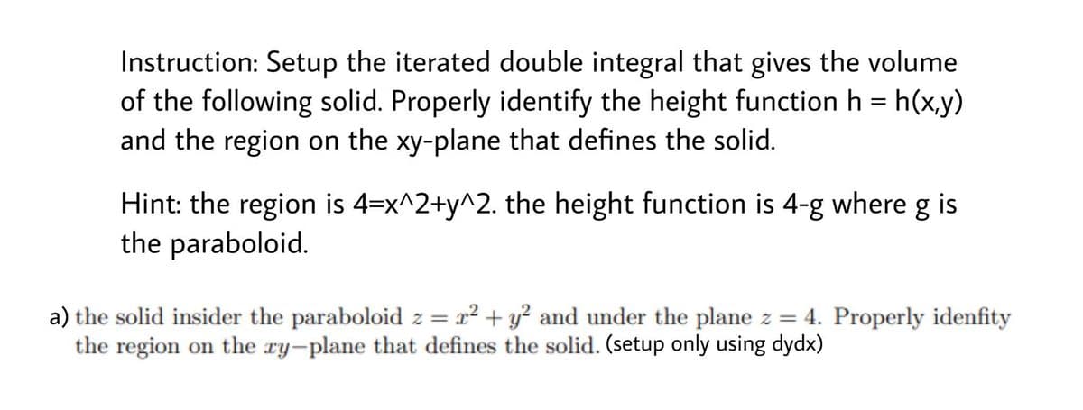 Instruction: Setup the iterated double integral that gives the volume
of the following solid. Properly identify the height function h = h(x,y)
and the region on the xy-plane that defines the solid.
Hint: the region is 4=x^2+y^2. the height function is 4-g where g is
the paraboloid.
a) the solid insider the paraboloid z = 2² + y² and under the plane z = 4. Properly idenfity
the region on the ry-plane that defines the solid. (setup only using dydx)
