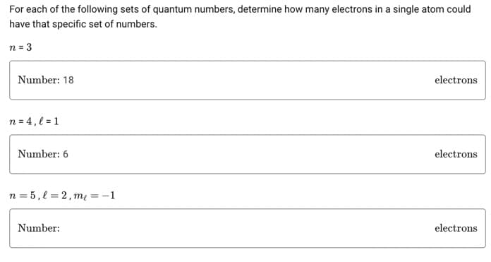 For each of the following sets of quantum numbers, determine how many electrons in a single atom could
have that specific set of numbers.
n = 3
Number: 18
n = 4, l=1
Number: 6
n=5,l=2, me = -1
Number:
electrons
electrons
electrons
