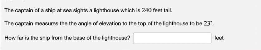 The captain of a ship at sea sights a lighthouse which is 240 feet tall.
The captain measures the the angle of elevation to the top of the lighthouse to be 23°.
How far is the ship from the base of the lighthouse?
feet