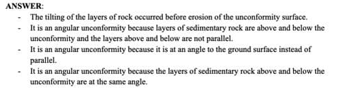 ANSWER:
The tilting of the layers of rock occurred before erosion of the unconformity surface.
It is an angular unconformity because layers of sedimentary rock are above and below the
unconformity and the layers above and below are not parallel.
It is an angular unconformity because it is at an angle to the ground surface instead of
parallel.
It is an angular unconformity because the layers of sedimentary rock above and below the
unconformity are at the same angle.