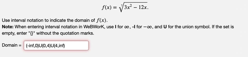 =√√3x² – 12x.
f(x) =
Use interval notation to indicate the domain of f(x).
Note: When entering interval notation in WeBWork, use I for ∞, -I for-co, and U for the union symbol. If the set is
empty, enter "{}" without the quotation marks.
Domain= (-inf,0)U(0,4)U(4,inf)