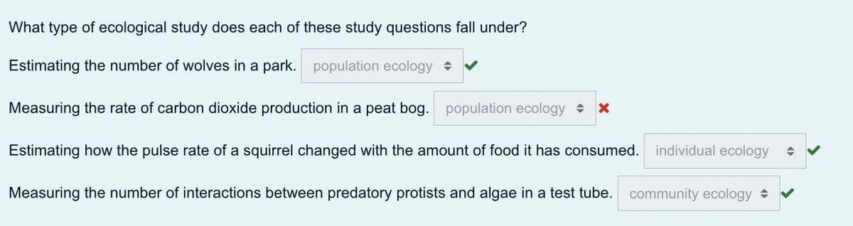 What type of ecological study does each of these study questions fall under?
Estimating the number of wolves in a park. population ecology
Measuring the rate of carbon dioxide production in a peat bog. population ecology X
Estimating how the pulse rate of a squirrel changed with the amount of food it has consumed.
Measuring the number of interactions between predatory protists and algae in a test tube. community ecology ✓
individual ecology ◆