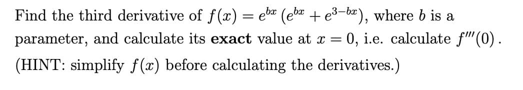 Find the third derivative of f(x) = ebx (ebx + e³-bx), where b is a
parameter, and calculate its exact value at x
=
0, i.e. calculate f"" (0).
(HINT: simplify f(x) before calculating the derivatives.)