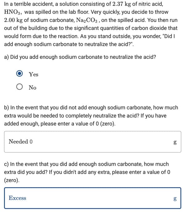 In a terrible accident, a solution consisting of 2.37 kg of nitric acid,
HNO3, was spilled on the lab floor. Very quickly, you decide to throw
2.00 kg of sodium carbonate, Na2CO3, on the spilled acid. You then run
out of the building due to the significant quantities of carbon dioxide that
would form due to the reaction. As you stand outside, you wonder, "Did I
add enough sodium carbonate to neutralize the acid?".
a) Did you add enough sodium carbonate to neutralize the acid?
Yes
Ο No
b) In the event that you did not add enough sodium carbonate, how much
extra would be needed to completely neutralize the acid? If you have
added enough, please enter a value of 0 (zero).
Needed 0
c) In the event that you did add enough sodium carbonate, how much
extra did you add? If you didn't add any extra, please enter a value of 0
(zero).
Excess
09
g
g