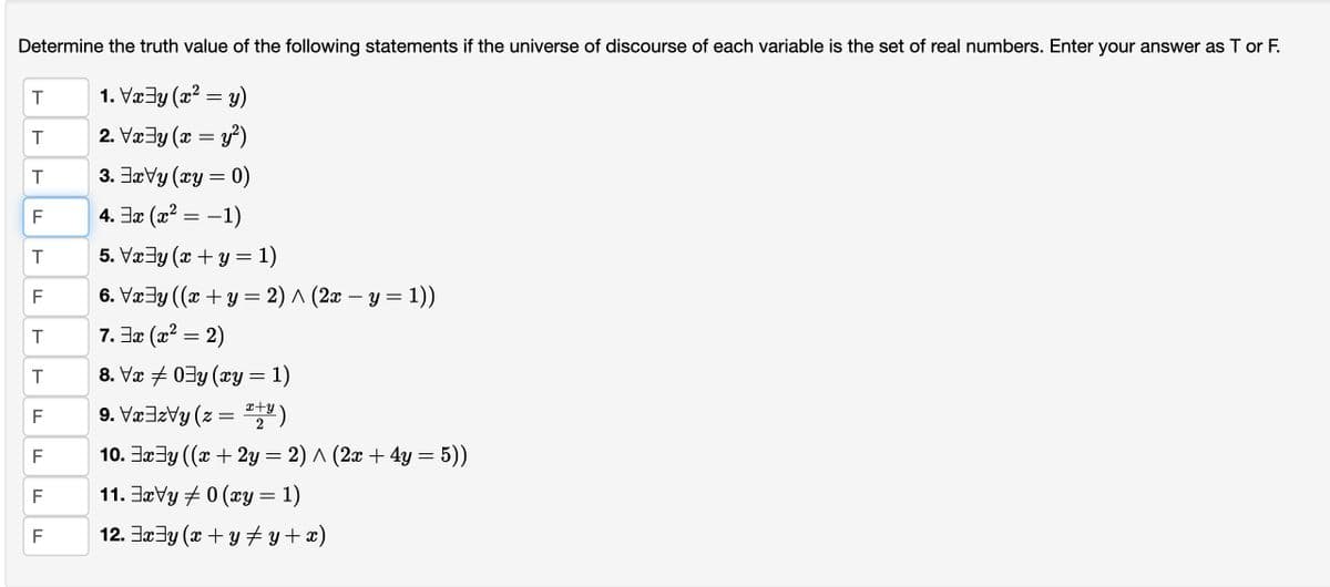 Determine the truth value of the following statements if the universe of discourse of each variable is the set of real numbers. Enter your answer as T or F.
1. Vx⇒y (x² = y)
2. Vx y (x = y²)
3. xVy (xy = 0)
4.3x (x² = -1)
5. Vx‡y (x + y = 1)
6. Vxy ((x+y= 2)^(2x - y = 1))
7.3x (x² = 2)
8. Vx ‡ 0³y (xy:
=
9. Vxzy (z =
10. xy ((x + 2y = 2) ^ (2x + 4y = 5))
11. xVy 0 (xy = 1)
12. x³y (x + y‡y+x)
T
T
T
F
LL
T
F
T
T
TI
F
F
F
F
: 1)
x+y
2
·)
