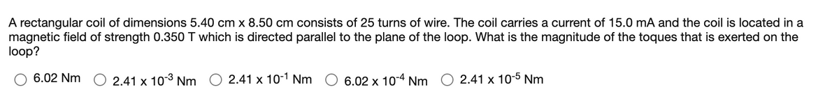 A rectangular coil of dimensions 5.40 cm x 8.50 cm consists of 25 turns of wire. The coil carries a current of 15.0 mA and the coil is located in a
magnetic field of strength 0.350 T which is directed parallel to the plane of the loop. What is the magnitude of the toques that is exerted on the
loop?
O 6.02 Nm O 2.41 x 10-8 Nm
2.41 x 10-1 Nm
6.02 x 10-4 Nm O 2.41 x 10-5 Nm
