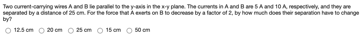 Two current-carrying wires A and B lie parallel to the y-axis in the x-y plane. The currents in A and B are 5 A and 10 A, respectively, and they are
separated by a distance of 25 cm. For the force that A exerts on B to decrease by a factor of 2, by how much does their separation have to change
by?
12.5 cm
20 cm
25 cm
15 cm
50 cm
