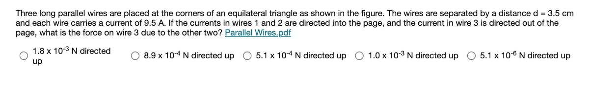 Three long parallel wires are placed at the corners of an equilateral triangle as shown in the figure. The wires are separated by a distance d = 3.5 cm
and each wire carries a current of 9.5 A. If the currents in wires 1 and 2 are directed into the page, and the current in wire 3 is directed out of the
what is the force on wire 3 due to the other two? Parallel Wires.pdf
page,
1.8 x 10-3 N directed
8.9 x 10-4 N directed up O 5.1 x 10-4 N directed up
O 1.0 x 10-3 N directed up O 5.1 x 10-6 N directed up
dn
