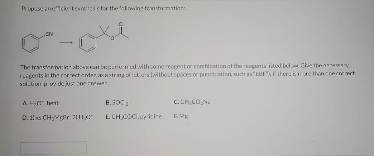 Propose an efficient synthesis for the following transformation:
CN
The transformation above can be performed with some reagent or combination of the reagents listed below. Give the necessary
reagents in the correct order, as a string of letters (without spaces or punctuation, such as "EBF"). If there is more than one correct
solution, provide just one answer.
A. H3O+, heat
B. SOCI₂
D. 1) xs CH3MgBr; 2) H3O+ E. CH3COCI, pyridine
C. CH3CO₂Na
F. Mg