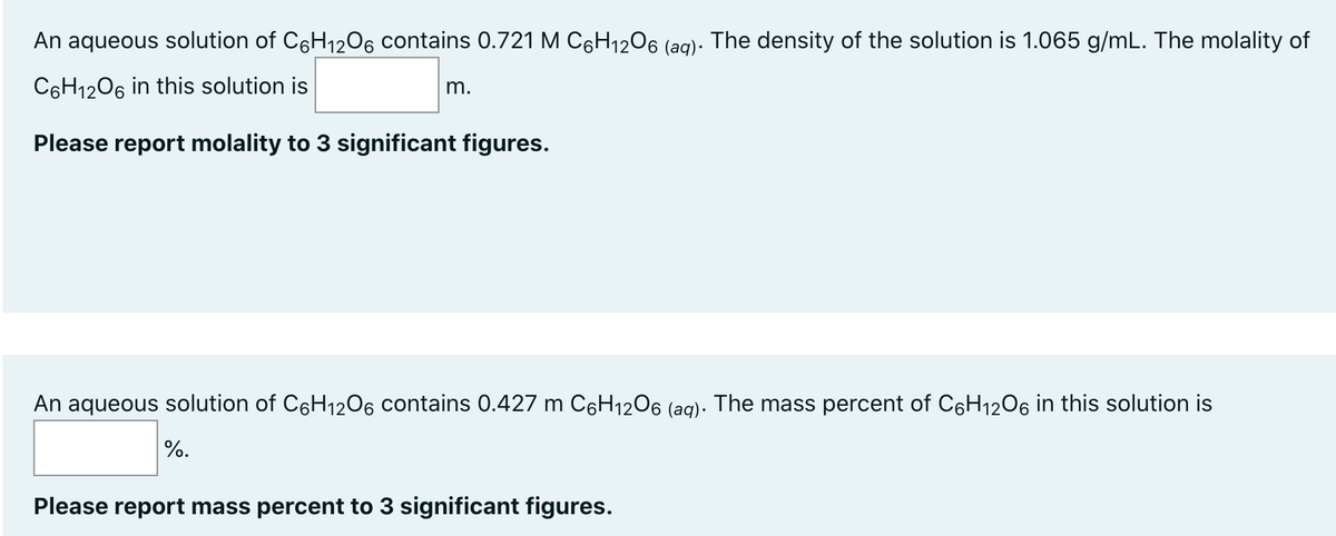 An aqueous solution of C6H₁2O6 contains 0.721 M СC6H₁2O6 (aq). The density of the solution is 1.065 g/mL. The molality of
C6H12O6 in this solution is
Please report molality to 3 significant figures.
m.
An aqueous solution of C6H₁2O6 contains 0.427 m C6H₁2O6 (aq). The mass percent of C6H₁2O6 in this solution is
%.
Please report mass percent to 3 significant figures.