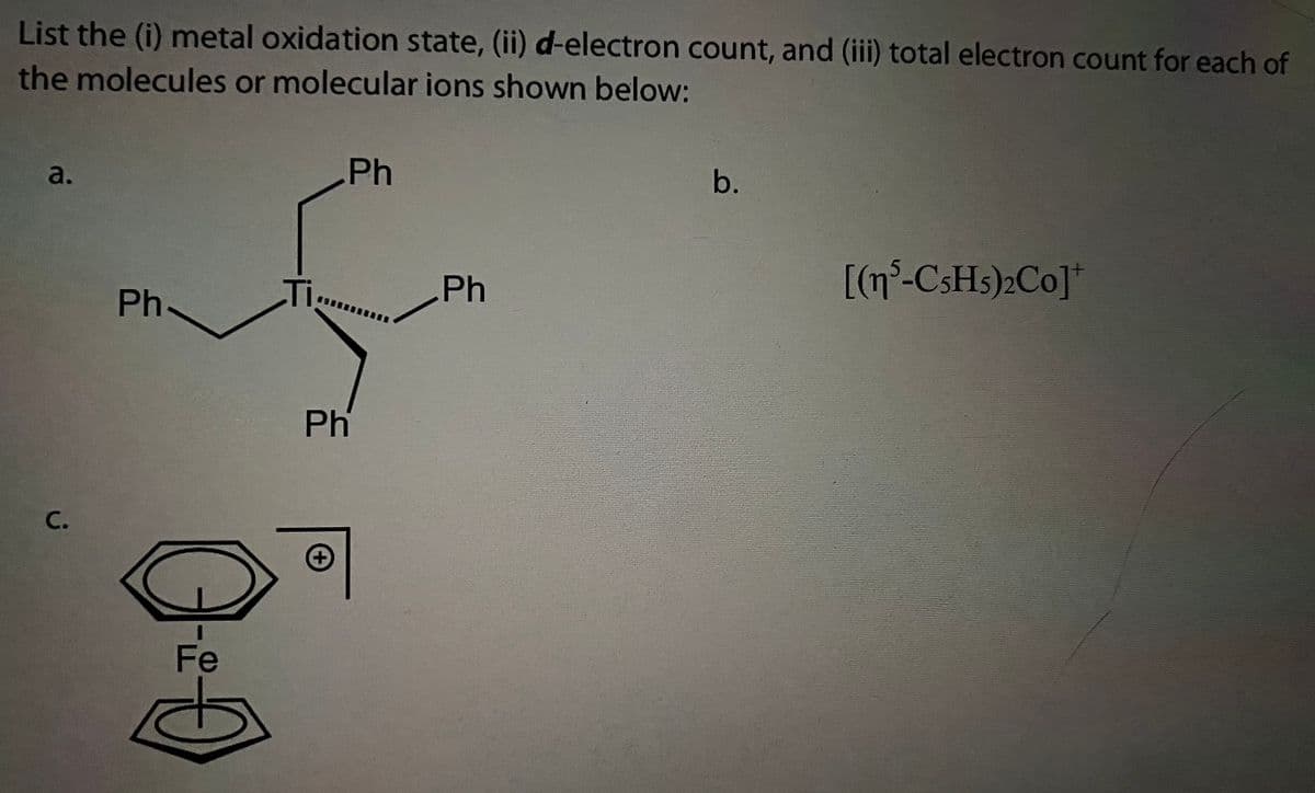 List the (i) metal oxidation state, (ii) d-electron count, and (iii) total electron count for each of
the molecules or molecular ions shown below:
Ph
b.
a.
[(n°-CSH5)2Co]*
Ph-
Ti..
Ph
Ph
C.
Fe
