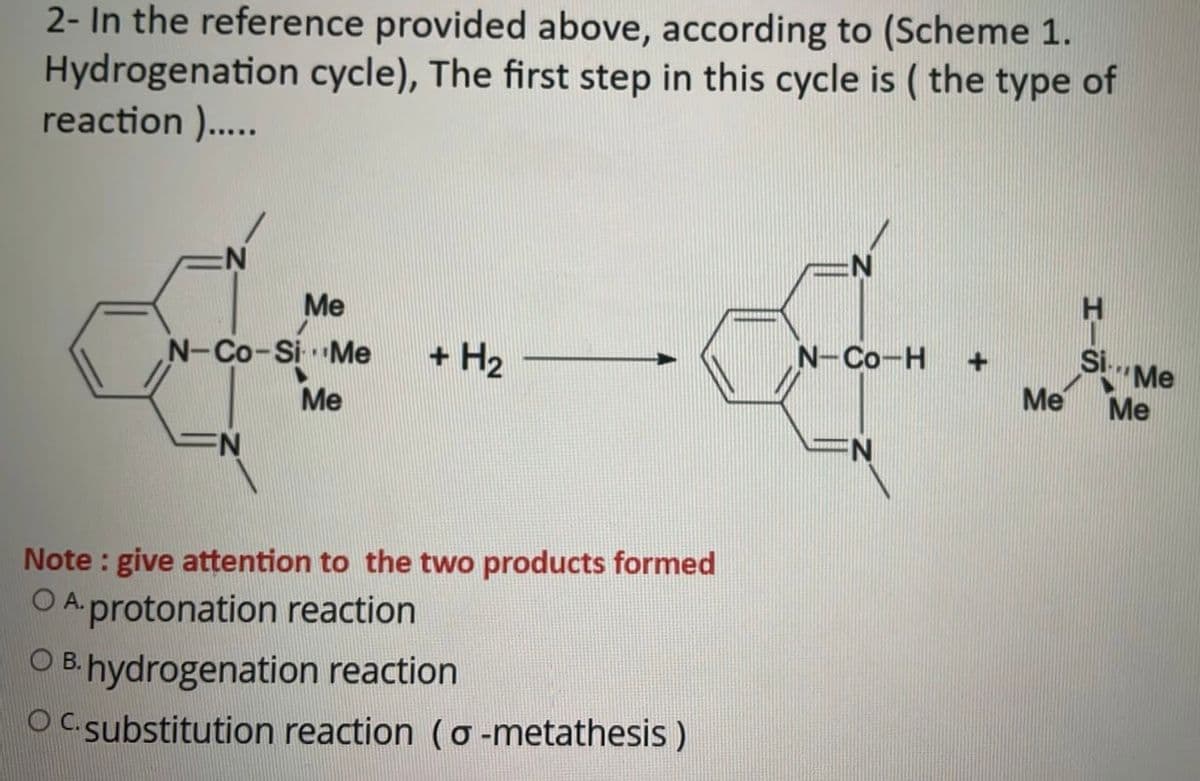 2- In the reference provided above, according to (Scheme 1.
Hydrogenation cycle), The first step in this cycle is (the type of
reaction ).....
N
Me
de-a
H
Si...
N-Co-Si Me + H₂
N-CO-H
Me
N
Note: give attention to the two products formed
OA.protonation reaction
OB. hydrogenation reaction
OC. substitution reaction (o-metathesis)
+
Me
"Me
Me
