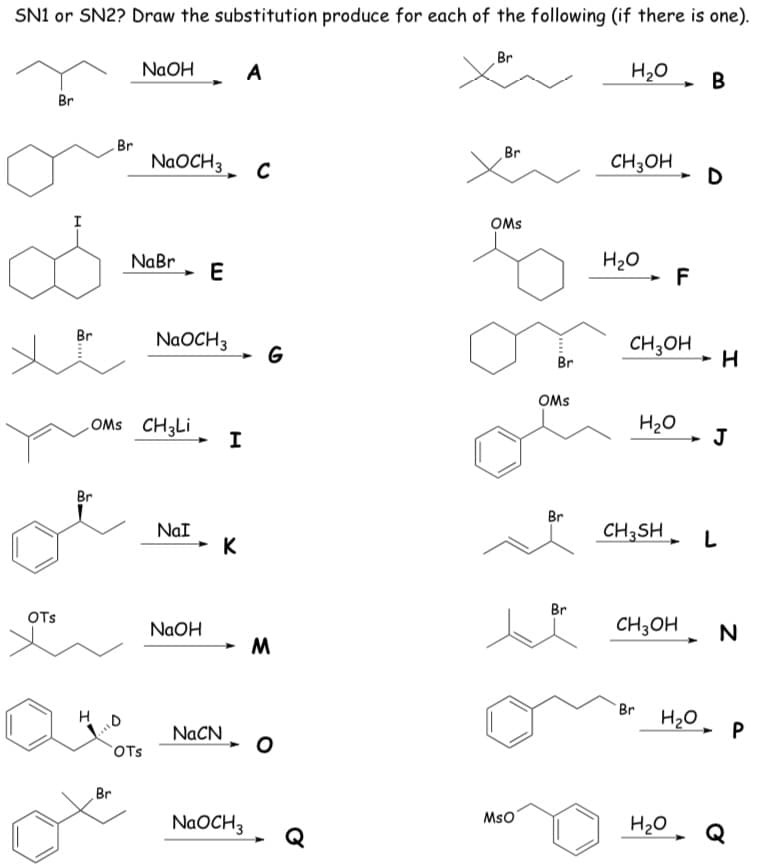 SN1 or SN2? Draw the substitution produce for each of the following (if there is one).
Br
NaOH
A
H20
В
Br
Br
Br
NaOCH3
CH3OH
D
OMs
I
NaBr
H20
F
E
Br
NAOCH3
CH;OH
G
Br
OMs
LOMS CH3LI
H20
J
I
Br
Br
CH3SH
NaI
K
Br
OTs
CH3OH
NaOH
Br
H2O, P
NACN
OTs
Br
NAOCH3
MsO
H20
Q
a..
