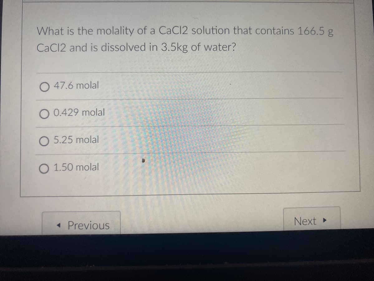 What is the molality of a CaCI2 solution that contains 166.5 g
CaCl2 and is dissolved in 3.5kg of water?
O 47.6 molal
O 0.429 molal
5.25 molal
O 1.50 molal
1 Previous
Next
