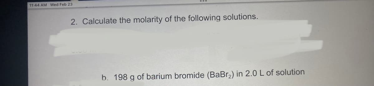 11:44 AM Wed Feb 23
2. Calculate the molarity of the following solutions.
b. 198 g of barium bromide (BaBr,) in 2.0 L of solution
