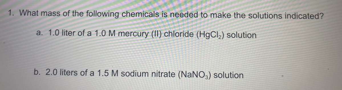1. What mass of the following chemicals is needed to make the solutions indicated?
a. 1.0 liter of a 1.0 M mercury (II) chloride (H9CI2) solution
b. 2.0 liters of a 1.5 M sodium nitrate (NaNO3) solution

