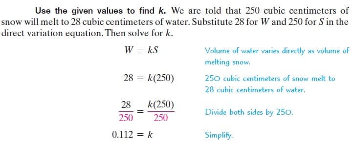 Use the given values to find k. We are told that 250 cubic centimeters of
snow will melt to 28 cubic centimeters of water. Substitute 28 for W and 250 for S in the
direct variation equation. Then solve for k.
W = kS
Volume of water varies directly as volume of
melting snow.
28 = k(250)
250 cubic centimeters of snow melt to
28 cubic centimeters of water.
28
k(250)
Divide both sides by 250.
250
250
0.112 = k
Simplify.
