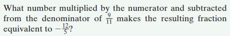 What number multiplied by the numerator and subtracted
from the denominator of makes the resulting fraction
equivalent to –??
11

