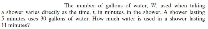 The number of gallons of water, W, used when taking
a shower varies directly as the time, t, in minutes, in the shower. A shower lasting
5 minutes uses 30 gallons of water. How much water is used in a shower lasting
11 minutes?
