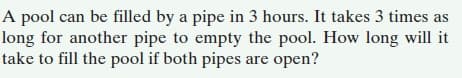 A pool can be filled by a pipe in 3 hours. It takes 3 times as
long for another pipe to empty the pool. How long will it
take to fill the pool if both pipes are open?
