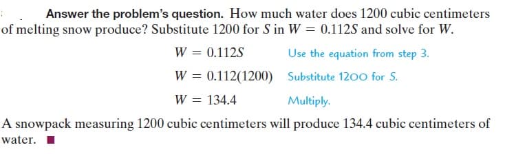Answer the problem's question. How much water does 1200 cubic centimeters
of melting snow produce? Substitute 1200 for S in W = 0.112S and solve for W.
W = 0.112S
Use the equation from step 3.
W = 0.112(1200) Substitute 1200 for S.
W = 134.4
||
Multiply.
A snowpack measuring 1200 cubic centimeters will produce 134.4 cubic centimeters of
water. I
