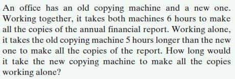 An office has an old copying machine and a new one.
Working together, it takes both machines 6 hours to make
all the copies of the annual financial report. Working alone,
it takes the old copying machine 5 hours longer than the new
one to make all the copies of the report. How long would
it take the new copying machine to make all the copies
working alone?
