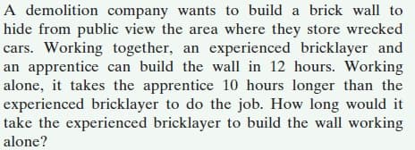 A demolition company wants to build a brick wall to
hide from public view the area where they store wrecked
cars. Working together, an experienced bricklayer and
an apprentice can build the wall in 12 hours. Working
alone, it takes the apprentice 10 hours longer than the
experienced bricklayer to do the job. How long would it
take the experienced bricklayer to build the wall working
alone?
