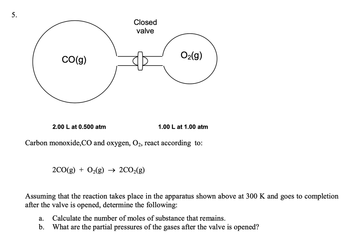 5.
Closed
valve
O2(g)
Co(g)
2.00 L at 0.500 atm
1.00 L at 1.00 atm
Carbon monoxide,CO and oxygen, O2, react according to:
2C0(g) + O2(g) → 2CO2(g)
Assuming that the reaction takes place in the apparatus shown above at 300 K and goes to completion
after the valve is opened, determine the following:
а.
Calculate the number of moles of substance that remains.
b.
What are the partial pressures of the gases after the valve is opened?
