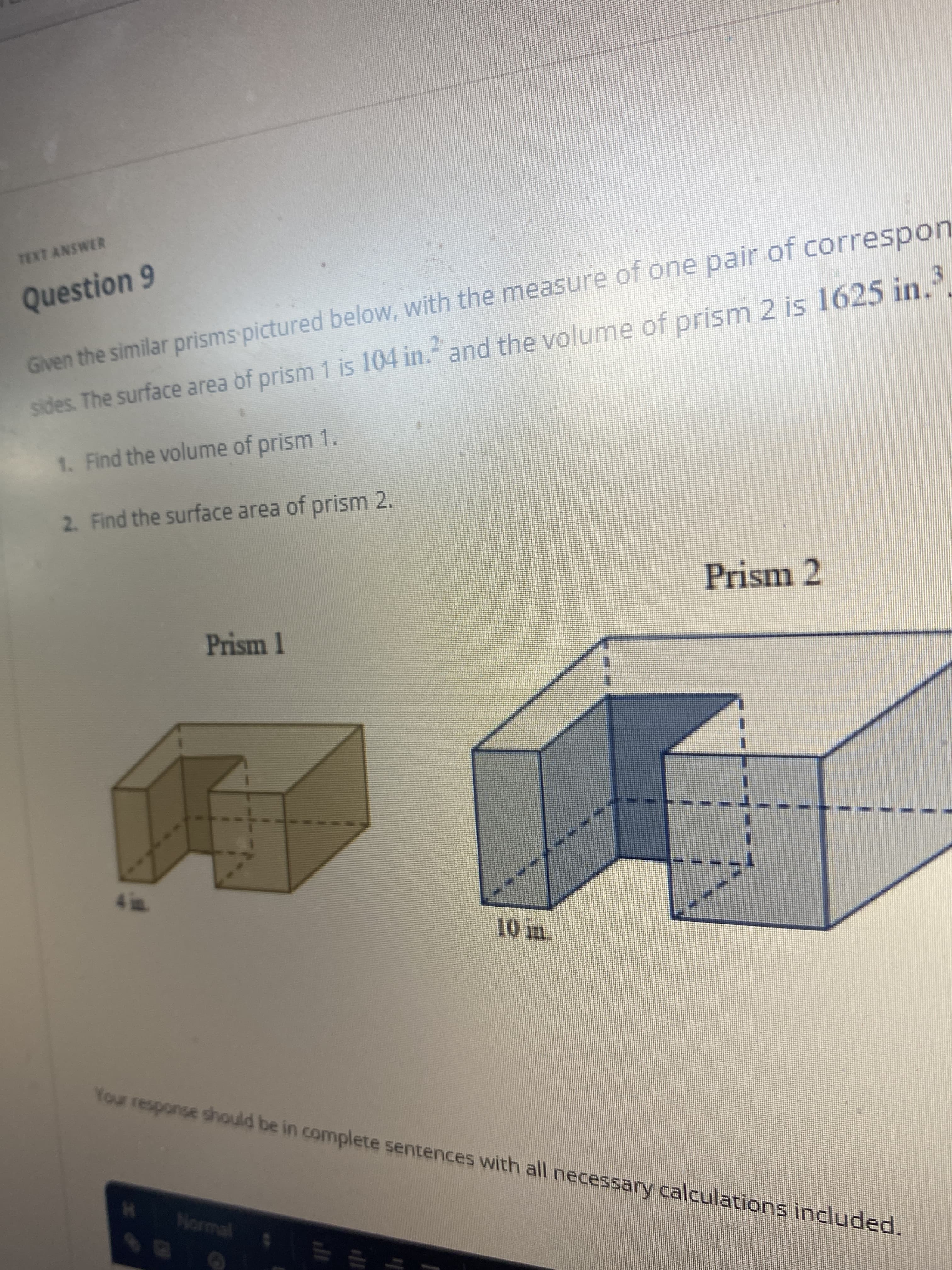 TEXT ANSWER
Question 9
Given the similar prisms pictured below, with the measure of one pair of correspon
sides. The surface area of prism 1 is 104 in." and the volume of prism 2 is 1625 in..
1. Find the volume of prism 1.
2. Find the surface area of prism 2.
Prism 2
Prism 1
Your response should be in complete sentences with all necessary calculations included.
Normal

