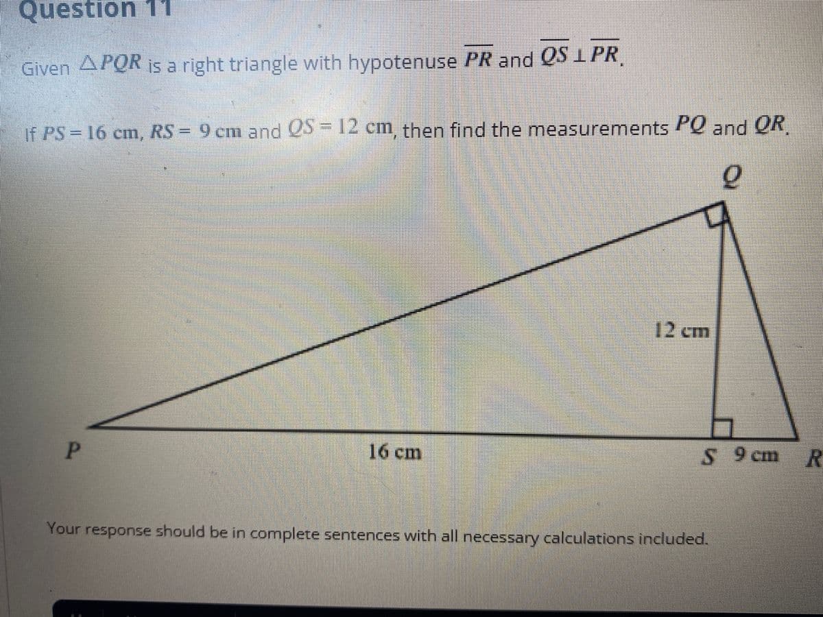 Question 11
Given APOR is a right triangle with hypotenuse PR and QS IPR
If PS 16 cm, RS = 9 cm and 5=1 cm, then find the measurements and OR
12 cm
P.
16cm
S 9 cm R
Your response should be in complete sentences with all necessary calculations included.
