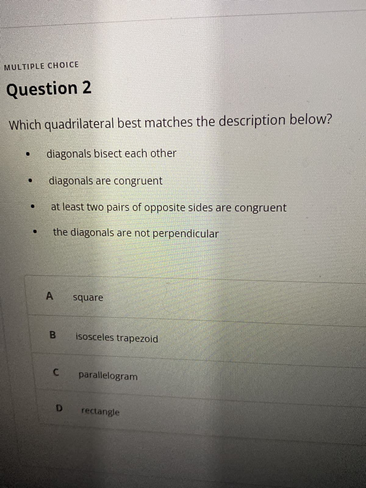 A,
MULTIPLE CHOICE
Question 2
Which quadrilateral best matches the description below?
diagonals bisect each other
diagonals are congruent
at least two pairs of opposite sides are congruent
the diagonals are not perpendicular
square
B.
isosceles trapezoid
parallelogram
D rectangle
