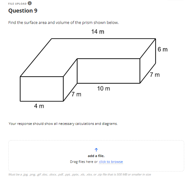 FILE UPLOAD
Question 9
Find the surface area and volume of the prism shown below.
14 m
10 m
7 m
4 m
Your response should show all necessary calculations and diagrams.
add a file.
Drag files here or click to browse
Must be a .jpg, .png, gif.doc, .docx, .pdf, .ppt .pptx, .xls, .xlsx, or .zip file that is 500 MB or smaller in size
6 m
7m
