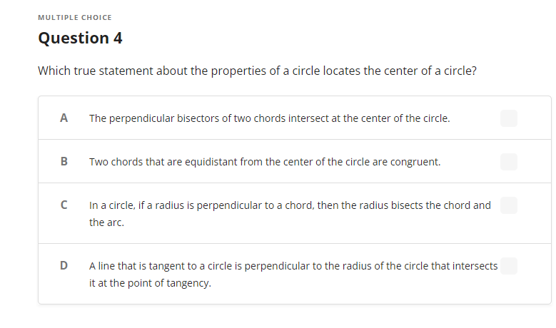 MULTIPLE CHOICE
Question 4
Which true statement about the properties of a circle locates the center of a circle?
A
The perpendicular bisectors of two chords intersect at the center of the circle.
B
Two chords that are equidistant from the center of the circle are congruent.
C
In a circle, if a radius is perpendicular to a chord, then the radius bisects the chord and
the arc.
D
A line that is tangent to a circle is perpendicular to the radius of the circle that intersects
it at the point of tangency.
