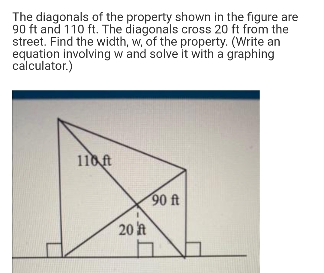 The diagonals of the property shown in the figure are
90 ft and 110 ft. The diagonals cross 20 ft from the
street. Find the width, w, of the property. (Write an
equation involving w and solve it with a graphing
calculator.)
110 ft
90 ft
20 t
