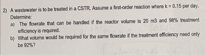 2) A wastewater is to be treated in a CSTR. Assume a first-order reaction where k = 0.15 per day.
Determine:
a) The flowrate that can be handled if the reactor volume is 20 m3 and 98% treatment
efficiency is required.
b) What volume would be required for the same flowrate if the treatment efficiency need only
be 92%?
