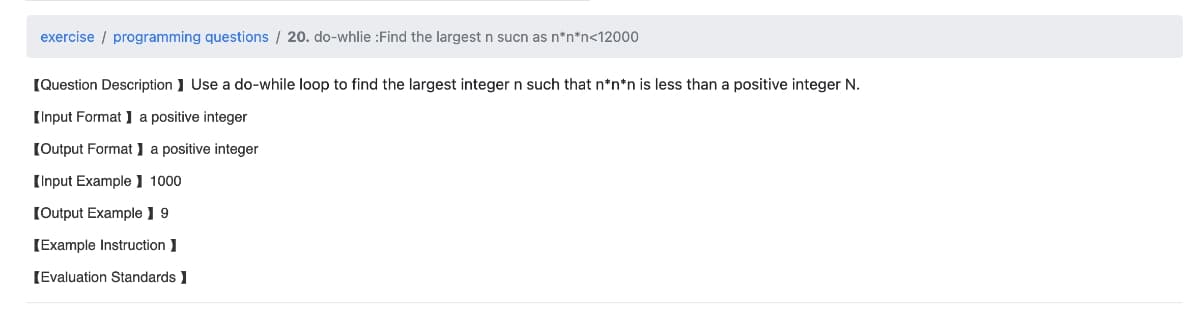 exercise programming questions / 20. do-whlie :Find the largest n sucn as n*n*n<12000
[Question Description] Use a do-while loop to find the largest integer n such that n*n*n is less than a positive integer N.
[Input Format a positive integer
[Output Format 】 a positive integer
[Input Example 1000
[Output Example ] 9
[Example Instruction I
[Evaluation Standards ]