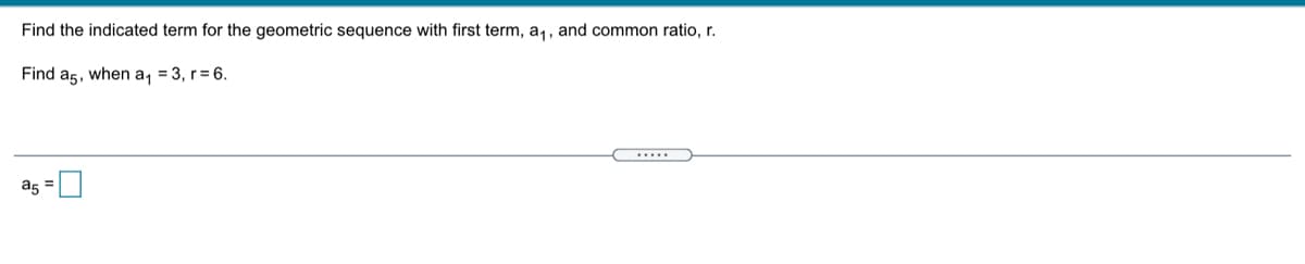 Find the indicated term for the geometric sequence with first term, a,, and common ratio, r.
Find a5, when a, = 3, r= 6.
.....
as =
