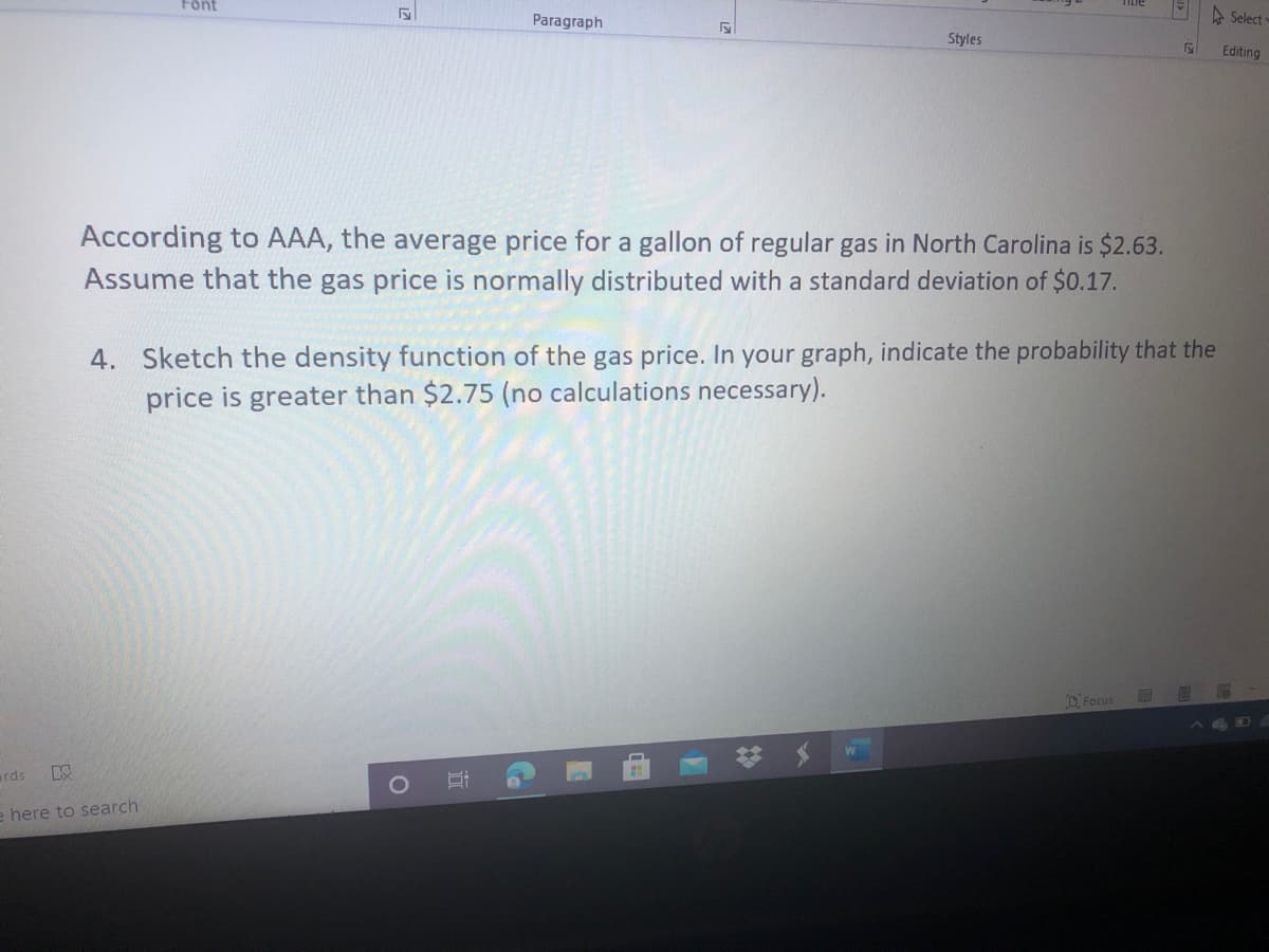 According to AAA, the average price for a gallon of regular gas in North Carolina is $2.63.
Assume that the gas price is normally distributed with a standard deviation of $0.17.
4. Sketch the density function of the gas price. In your graph, indicate the probability that the
price is greater than $2.75 (no calculations necessary).
