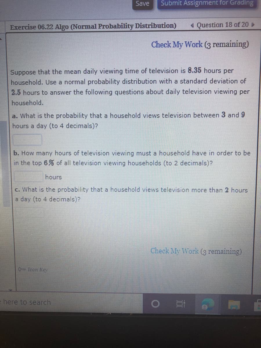 Save
Submit Assignment for Grading
Exercise 06.22 Algo (Normal Probability Distribution)
« Question 18 of 20
Check My Work (3 remaining)
Suppose that the mean daily viewing time of television is 8.35 hours per
household. Use a normal probability distribution with a standard deviation of
2.5 hours to answer the following questions about daily television viewing per
household.
a. What is the probability that a household views television between 3 and 9
hours a day (to 4 decimals)?
b. How many hours of television viewing must a household have in order to be
in the top 6% of all television viewing households (to 2 decimals)?
hours
C. What is the probability that a household views television more than 2 hours
a day (to 4 decimals)?
Check My Work (3 remaining)
0-Icon Key
= here to search

