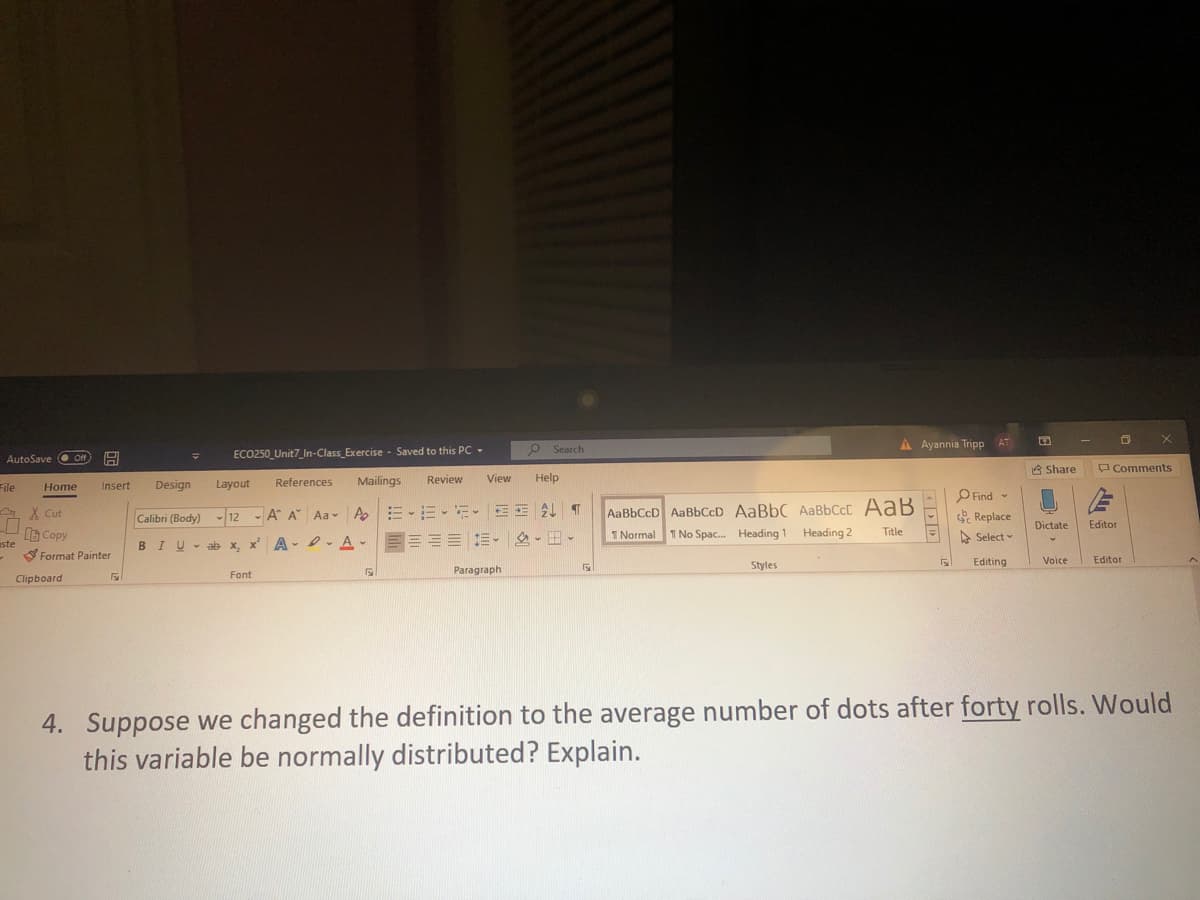 P Search
A Ayannia Tripp AT
AutoSave O Of
ECO250_Unit7_In-Class_Exercise - Saved to this PC -
A Share
Comments
Design
References
Mailings
Review
View
Help
File
Home
Insert
Layout
O Find -
AaBbCcD AaBbCcD AaBbC AABBCCC AaB
1 No Spac. Heading 1 Heading 2
A X Cut
Calibri (Body) - 12 - A A Aa- A
S Replace
Dictate
Editor
B Copy
Format Painter
BIU- ab x, x' A- -A-
-E=E = E- - -
I Normal
Title
A Select -
uste
Styles
Editing
Voice
Editor
Paragraph
Font
Clipboard
4. Suppose we changed the definition to the average number of dots after forty rolls. Would
this variable be normally distributed? Explain.
