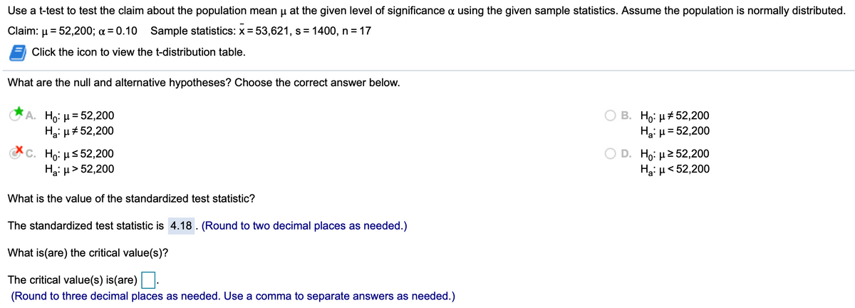 Use a t-test to test the claim about the population mean u at the given level of significance a using the given sample statistics. Assume the population is normally distributed.
Claim: µ = 52,200; a = 0.10 Sample statistics: x = 53,621, s=
= 1400, n = 17
Click the icon to view the t-distribution table.
What are the null and alternative hypotheses? Choose the correct answer below.
A. Ho: µ= 52,200
Hại µ#52,200
B. Ho: µ# 52,200
Ha: µ = 52,200
%D
C. Ho: µs52,200
Hai µ > 52,200
D. Ho, μ252,200
Hai µ< 52,200
What is the value of the standardized test statistic?
The standardized test statistic is 4.18 . (Round to two decimal places as needed.)
What is(are) the critical value(s)?
The critical value(s) is(are):
(Round to three decimal places as needed. Use a comma to separate answers as needed.)
