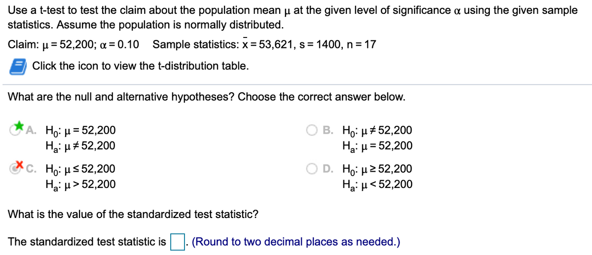 Use a t-test to test the claim about the population mean u at the given level of significance a using the given sample
statistics. Assume the population is normally distributed.
Claim:
= 52,200; a = 0.10 Sample statistics: x = 53,621, s = 1400, n = 17
%3D
Click the icon to view the t-distribution table.
What are the null and alternative hypotheses? Choose the correct answer below.
A. Ho: µ = 52,200
Hại µ#52,200
B. Ho: µ+ 52,200
Ha: µ= 52,200
c. Ho: µs 52,200
Hại µ > 52,200
Ho: µ2 52,200
Ha: µ< 52,200
What is the value of the standardized test statistic?
The standardized test statistic is
(Round to two decimal places as needed.)

