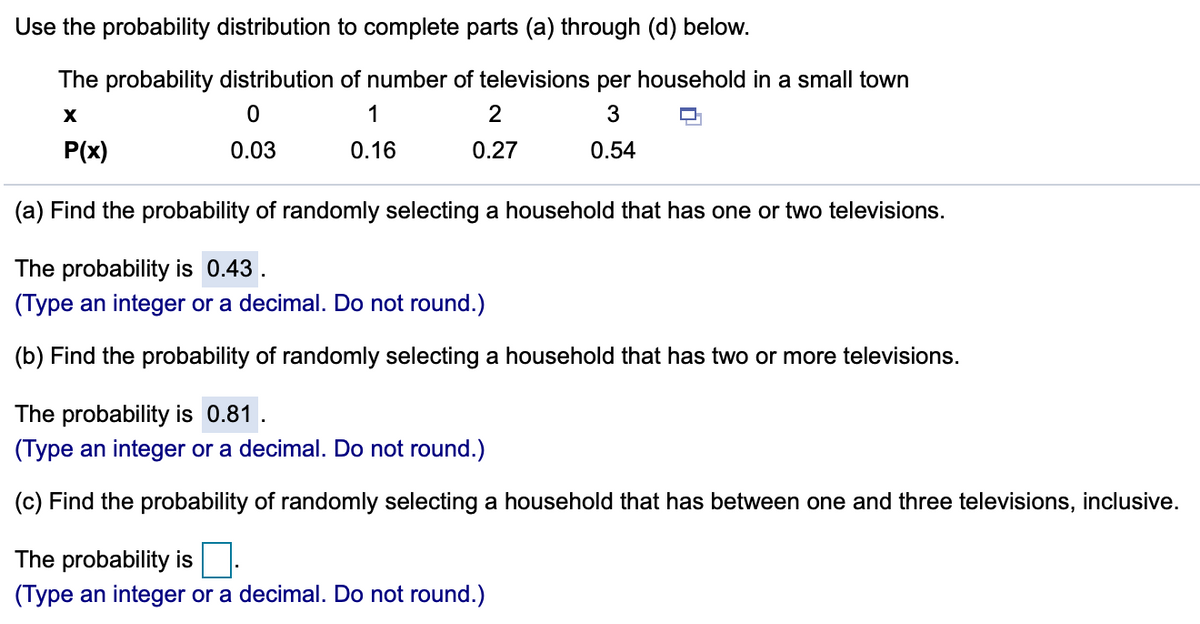 Use the probability distribution to complete parts (a) through (d) below.
The probability distribution of number of televisions per household in a small town
1
2
P(x)
0.03
0.16
0.27
0.54
(a) Find the probability of randomly selecting a household that has one or two televisions.
The probability is 0.43.
(Type an integer or a decimal. Do not round.)
(b) Find the probability of randomly selecting a household that has two or more televisions.
The probability is 0.81.
(Type an integer or a decimal. Do not round.)
(c) Find the probability of randomly selecting a household that has between one and three televisions, inclusive.
The probability is.
(Type an integer or a decimal. Do not round.)

