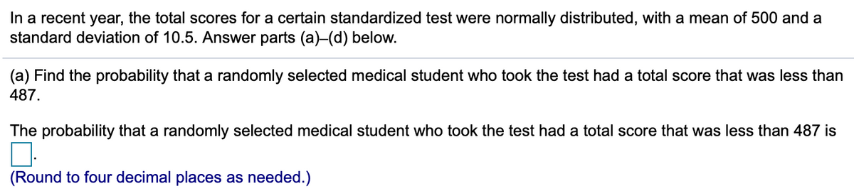 In a recent year, the total scores for a certain standardized test were normally distributed, with a mean of 500 and a
standard deviation of 10.5. Answer parts (a)-(d) below.
(a) Find the probability that a randomly selected medical student who took the test had a total score that was less than
487.
The probability that a randomly selected medical student who took the test had a total score that was less than 487 is
(Round to four decimal places as needed.)

