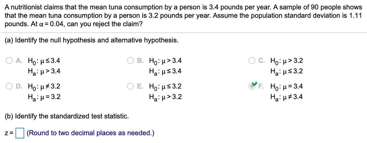 A nutritionist claims that the mean tuna consumption by a person is 3.4 pounds per year. A sample of 90 people shows
that the mean tuna consumption by a person is 3.2 pounds per year. Assume the population standard deviation is 1.11
pounds. At a = 0.04, can you reject the claim?
(a) Identify the null hypothesis and alternative hypothesis.
A. H0: με3.4
Haiµ> 3.4
B. H0: μ>3.4
Hai us3.4
C. H : μ>3.2
Hai us3.2
D. Ho: H#3.2
Haiu= 3.2
E. Ho: µs3.2
Ha: µ> 3.2
F H: μ=3.4
Ha: u#3.4
(b) Identify the standardized test statistic.
(Round to two decimal places as needed.)
